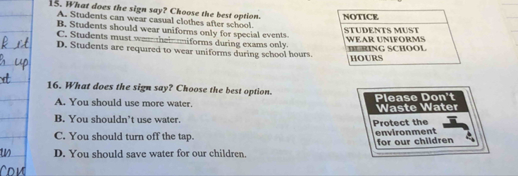 What does the sign say? Choose the best option.
NOTICE
A. Students can wear casual clothes after school.
B. Students should wear uniforms only for special events.
STUDENTS MUST
WEAR UNIFORMS
C. Students must wea theim iforms during exams only.
D. Students are required to wear uniforms during school hours. DRING SCHOOL
HOURS
16. What does the sign say? Choose the best option.
A. You should use more water. Please Don't
Waste Water
B. You shouldn’t use water.
Protect the
C. You should turn off the tap. environment
for our children
D. You should save water for our children.