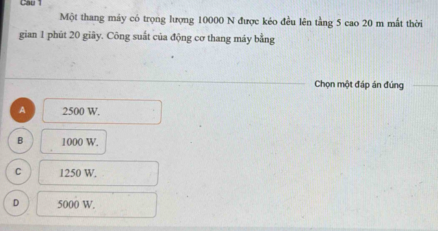 Cau 1
Một thang máy có trọng lượng 10000 N được kéo đều lên tầng 5 cao 20 m mất thời
gian 1 phút 20 giây. Công suất của động cơ thang máy bằng
Chọn một đáp án đúng
A 2500 W.
B 1000 W.
C 1250 W.
D 5000 W.