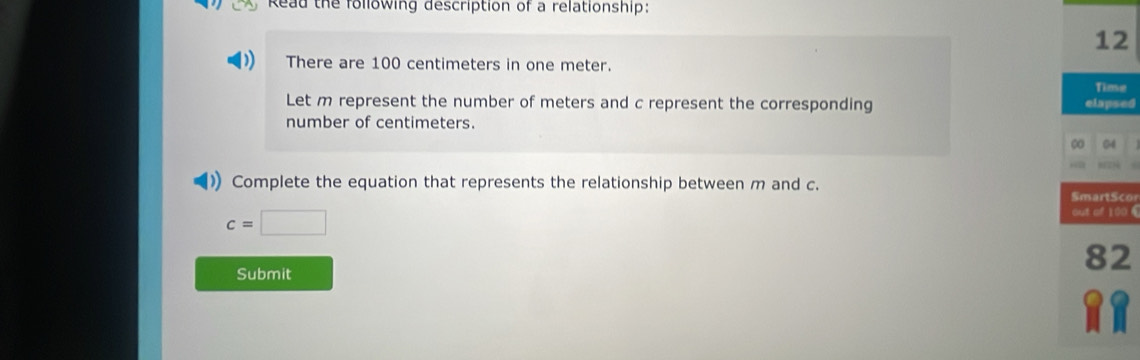 Read the following description of a relationship: 
12 
There are 100 centimeters in one meter. 
Timse 
Let m represent the number of meters and c represent the corresponding elapsed 
number of centimeters. 
04 
)) Complete the equation that represents the relationship between m and c. SmartScor
c=□
out of 100 €
82
Submit