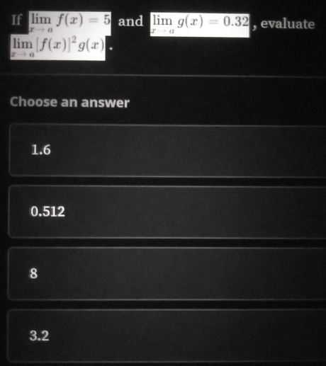 If limlimits _xto af(x)=5 and limlimits _xto ag(x)=0.32 , evaluate
limlimits _xto a[f(x)]^2g(x)
Choose an answer
1.6
0.512
8
3.2