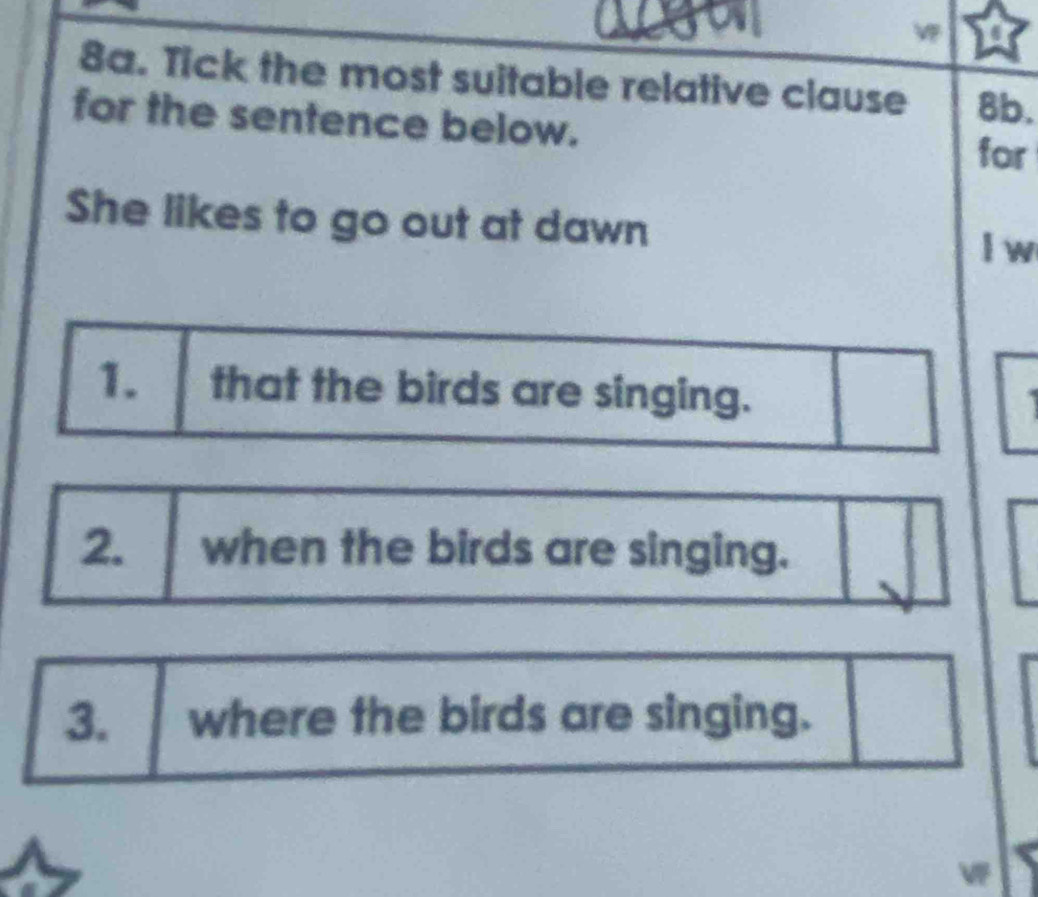 Tick the most suitable relative clause 8b. 
for the sentence below. 
for 
She likes to go out at dawn 
l w 
1. that the birds are singing. 
2. when the birds are singing. 
3. where the birds are singing.