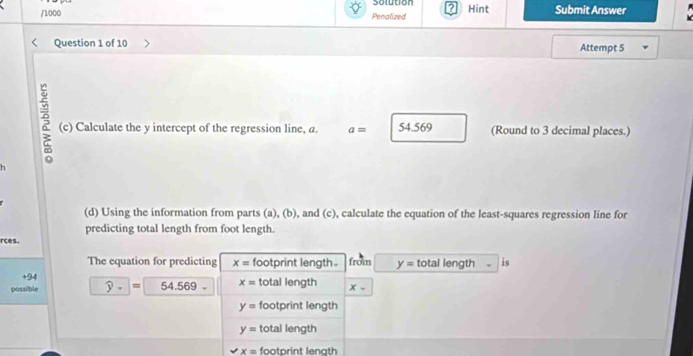 Solution ?
/1000 Penalized Hint Submit Answer
Question 1 of 10 Attempt 5
(c) Calculate the y intercept of the regression line, a. a= 54.569 (Round to 3 decimal places.)
h
(d) Using the information from parts (a), (b), and (c), calculate the equation of the least-squares regression line for
predicting total length from foot length.
rces.
The equation for predicting x= footprint length . from y= total length is
+94
possible widehat y- = 54.569- x= total length X-
y= footprint length
y= total length
x= footprint lenath