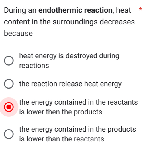 During an endothermic reaction, heat *
content in the surroundings decreases
because
heat energy is destroyed during
reactions
the reaction release heat energy
the energy contained in the reactants
is lower then the products
the energy contained in the products
is lower than the reactants