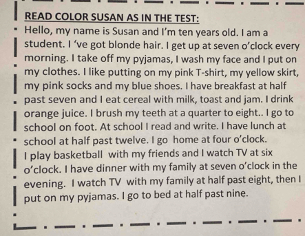 READ COLOR SUSAN AS IN THE TEST: 
Hello, my name is Susan and I'm ten years old. I am a 
student. I ’ve got blonde hair. I get up at seven o’clock every 
morning. I take off my pyjamas, I wash my face and I put on 
my clothes. I like putting on my pink T-shirt, my yellow skirt, 
my pink socks and my blue shoes. I have breakfast at half 
past seven and I eat cereal with milk, toast and jam. I drink 
orange juice. I brush my teeth at a quarter to eight.. I go to 
school on foot. At school I read and write. I have lunch at 
school at half past twelve. I go home at four o’clock. 
I play basketball with my friends and I watch TV at six 
o’clock. I have dinner with my family at seven o'clock in the 
evening. I watch TV with my family at half past eight, then I 
put on my pyjamas. I go to bed at half past nine. 
_ 
_ _. _. _. ____.