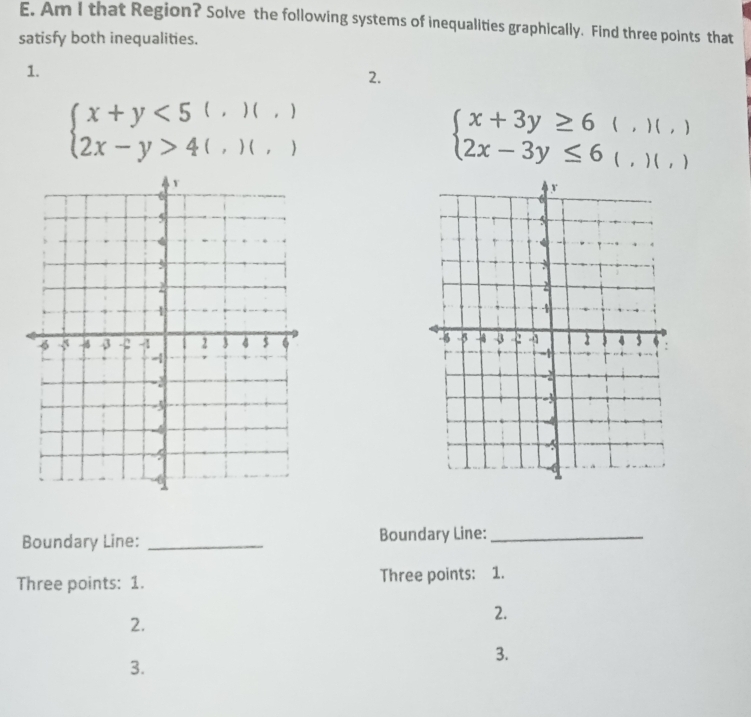 Am I that Region? Solve the following systems of inequalities graphically. Find three points that
satisfy both inequalities.
1.
2.
beginarrayl x+y<5(,)(,) 2x-y>4(,)(,)endarray.
beginarrayl x+3y≥ 6(,)(,) 2x-3y≤ 6(,)(,)endarray.

Boundary Line: _Boundary Line:_
Three points: 1. Three points: 1.
2.
2.
3.
3.