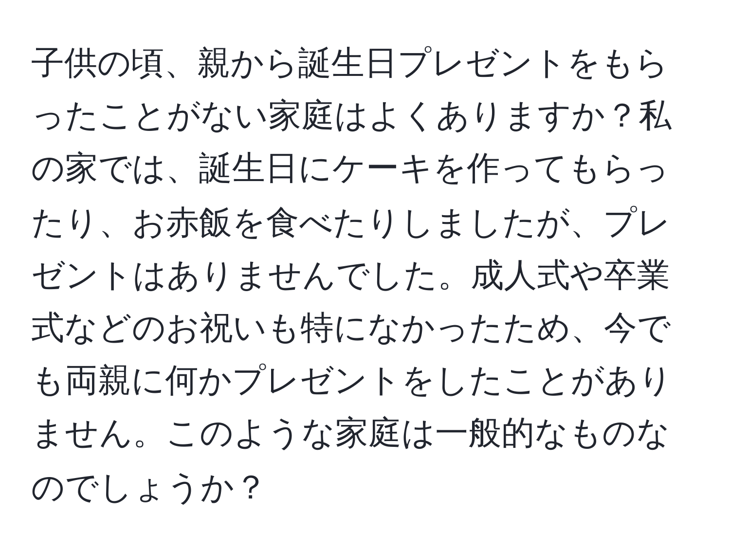 子供の頃、親から誕生日プレゼントをもらったことがない家庭はよくありますか？私の家では、誕生日にケーキを作ってもらったり、お赤飯を食べたりしましたが、プレゼントはありませんでした。成人式や卒業式などのお祝いも特になかったため、今でも両親に何かプレゼントをしたことがありません。このような家庭は一般的なものなのでしょうか？