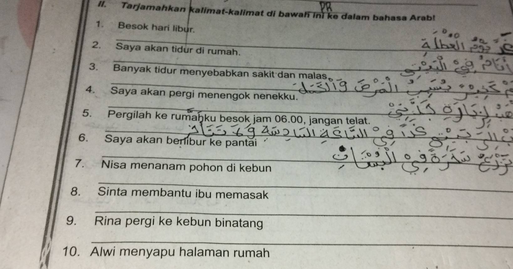 Tarjamahkan kalimat-kalimat di bawah ini ke dalam bahasa Arab! 
1. Besok hari libur. 
_ 
_ 
2. Saya akan tidur di rumah. 
_ 
3. Banyak tidur menyebabkan sakit dan malas 
_ 
4. Saya akan pergi menengok nenekku. 
_ 
_ 
5. Pergilah ke rumaḥku besok jam 06.00, jangan telat. 
6. Saya akan berlibur ke pantai 
_ 
_ 
7. Nisa menanam pohon di kebun 
_ 
8. Sinta membantu ibu memasak 
_ 
9. Rina pergi ke kebun binatang 
_ 
10. Alwi menyapu halaman rumah