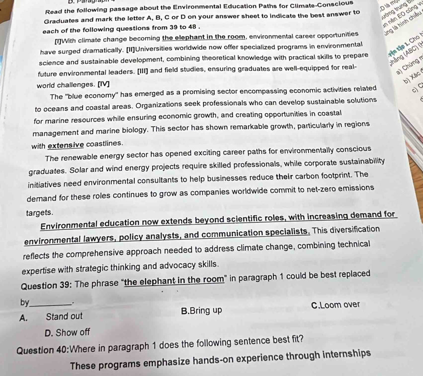 Paragrapr
D là mở
Read the following passage about the Environmental Education Paths for Climate-Conscious
tường trung bị
in nên EO cũng 
Graduates and mark the letter A, B, C or D on your answer sheet to indicate the best answer to
each of the following questions from 39 to 48 .
[1]With climate change becoming the elephant in the room, environmental career opportunities lng là hình chiếu
have surged dramatically. [II]Universities worldwide now offer specialized programs in environmental
science and sustainable development, combining theoretical knowledge with practical skills to prepare tện tập 1. Cho
(hảng (ABC) (
a) Chứng r
future environmental leaders. [III] and field studies, ensuring graduates are well-equipped for real-
world challenges. [IV]
b) Xác
The 'blue economy' has emerged as a promising sector encompassing economic activities related c) C
to oceans and coastal areas. Organizations seek professionals who can develop sustainable solutions
for marine resources while ensuring economic growth, and creating opportunities in coastal
management and marine biology. This sector has shown remarkable growth, particularly in regions
with extensive coastlines.
The renewable energy sector has opened exciting career paths for environmentally conscious
graduates. Solar and wind energy projects require skilled professionals, while corporate sustainability
initiatives need environmental consultants to help businesses reduce their carbon footprint. The
demand for these roles continues to grow as companies worldwide commit to net-zero emissions
targets.
Environmental education now extends beyond scientific roles, with increasing demand for
environmental lawyers, policy analysts, and communication specialists. This diversification
reflects the comprehensive approach needed to address climate change, combining technical
expertise with strategic thinking and advocacy skills.
Question 39: The phrase “the elephant in the room” in paragraph 1 could be best replaced
by .
A. Stand out B.Bring up C.Loom over
D. Show off
Question 40:Where in paragraph 1 does the following sentence best fit?
These programs emphasize hands-on experience through internships