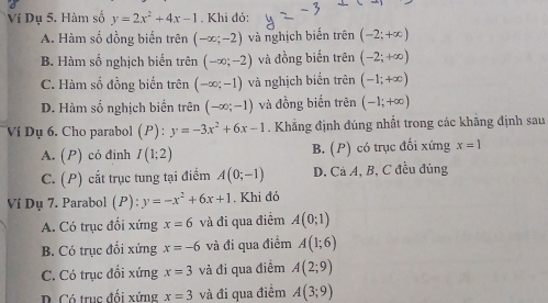 Ví Dụ 5. Hàm số y=2x^2+4x-1. Khi đó:
A. Hàm số đồng biến trên (-∈fty ;-2) và nghịch biến trên (-2;+∈fty )
B. Hàm số nghịch biến trên (-∈fty ;-2) và đồng biến trên (-2;+∈fty )
C. Hàm số đồng biến trên (-∈fty ;-1) và nghịch biển trên (-1;+∈fty )
D. Hàm số nghịch biển trên (-∈fty ;-1) và đồng biến trên (-1;+∈fty )
Ví Dụ 6. Cho parabol (P) : y=-3x^2+6x-1. Khẳng định đúng nhất trong các khăng định sau
A. (P) có đinh I(1;2) B. (P) có trục đối xứng x=1
C. (P) cắt trục tung tại điểm A(0;-1) D. Cà A, B, C đều đủng
Ví Dụ 7. Parabol (P): y=-x^2+6x+1. Khi đỏ
A. Có trục đổi xứng x=6 và đi qua điểm A(0;1)
B. Có trục đối xứng x=-6 và đi qua điểm A(1;6)
C. Có trục đổi xứng x=3 và đi qua điểm A(2;9)
B Có trục đối xứng x=3 và đi qua điểm A(3;9)