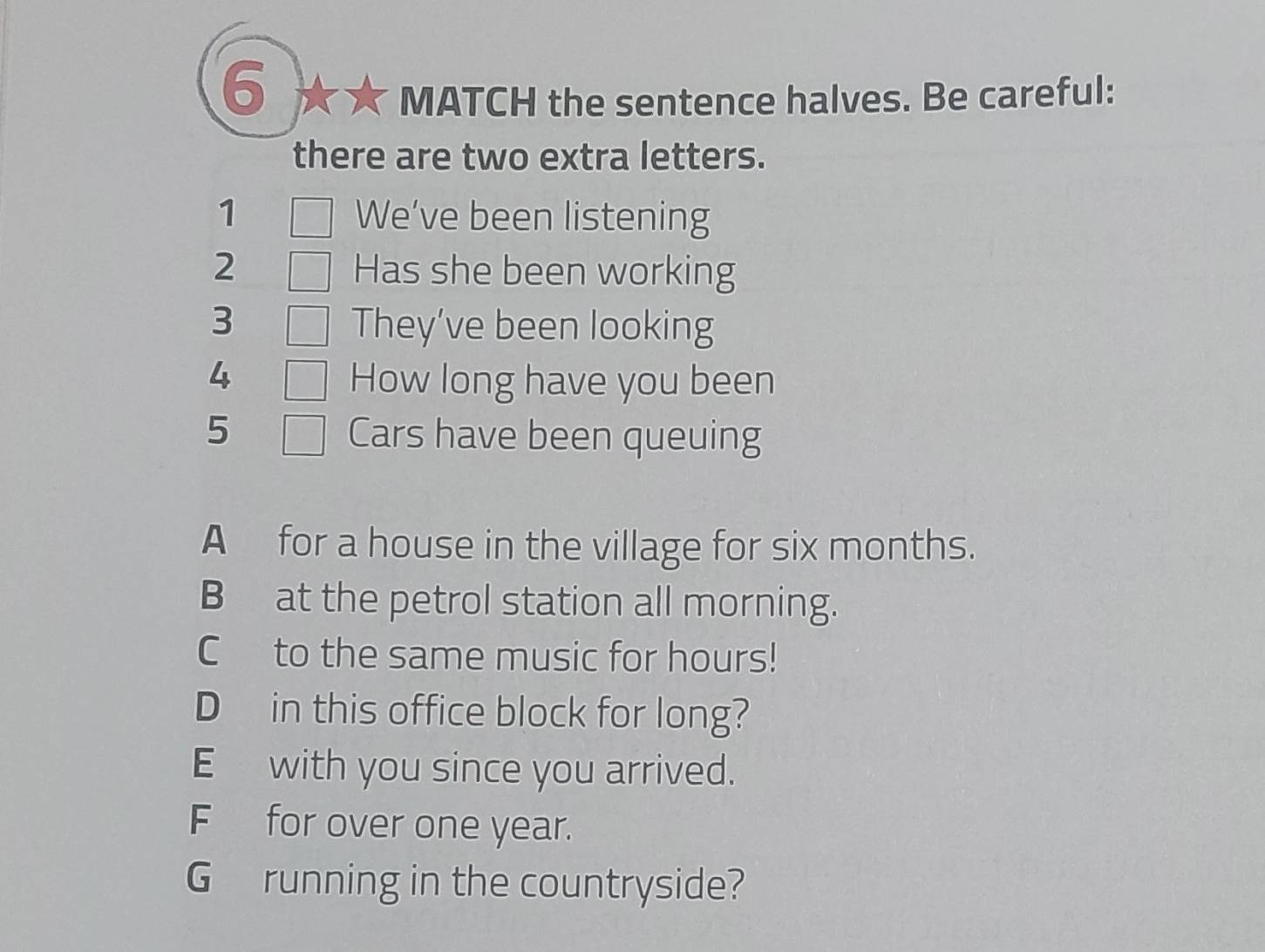 MATCH the sentence halves. Be careful:
there are two extra letters.
1 We’ve been listening
2 Has she been working
3 They’ve been looking
4 How long have you been
5 Cars have been queuing
A for a house in the village for six months.
B at the petrol station all morning.
C to the same music for hours!
D in this office block for long?
E with you since you arrived.
F for over one year.
G running in the countryside?