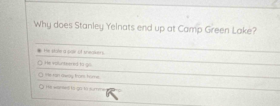 Why does Stanley Yelnats end up at Camp Green Lake?
He stale a pair of sneakers.
He volunteered to go.
He ron away from home.
He wanted to go to summer