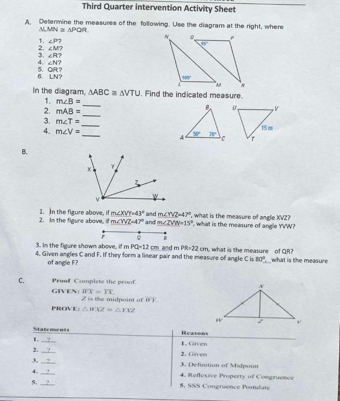 Third Quarter intervention Activity Sheet
A Determine the measures of the following. Use the diagram at the right, where
△ LMN≌ △ PQR.
1. ∠ P ?
2. ∠ M ?
3. ∠ R ?
4. ∠ N ?
5. QR?
6. LN? 
In the diagram, △ ABC≌ △ VTU , Find the indicated measure.
_
1. m∠ B= _
2. mAB=
3. m∠ T= _
4. m∠ V= _ 
B.
1. In the figure above, if m∠ XVY=43° and m∠ YVZ=47° , what is the measure of angle XVZ?
2. In the figure above, if m∠ YVZ=47° and m∠ ZVW=15° ', what is the measure of angle YVW?
P Q R
3. In the figure shown above, if mPQ=12cm and 1 PR=22cm , what is the measure of QR?
4. Given angles C and F. If they form a linear pair and the measure of angle C is 80°, what is the measure
of angle F?
C. Proof Complete the proof.
GIVEN: overline WX≌ overline YX.
Z is the midpoint of overline WY.
PROVE: △ WXZ≌ △ YXZ
Statements Reasons
1._
1. Given
2._
2. Given
3. _3. Definition of Midpoint
4._ 4. Reflexive Property of Congruence
5. _5. SSS Congruence Postulate