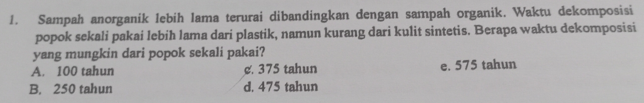 Sampah anorganik lebih lama terurai dibandingkan dengan sampah organik. Waktu dekomposisi
popok sekali pakai lebih lama dari plastik, namun kurang dari kulit sintetis. Berapa waktu dekomposisi
yang mungkin dari popok sekali pakai?
A. 100 tahun c. 375 tahun e. 575 tahun
B. 250 tahun d. 475 tahun