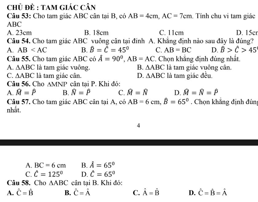 ChỦ ĐÈ : TAM GIáC Cân
Câu 53: Cho tam giác ABC cân tại B, có AB=4cm, AC=7cm. Tính chu vi tam giác
ABC
A. 23cm B. 18cm C. 11cm D. 15cr
Câu 54. Cho tam giác ABC vuông cân tại đính A. Khắng định nào sau đây là đúng?
A. AB B. hat B=hat C=45° C. AB=BC D. hat B>hat C>45
Câu 55. Cho tam giác ABC có hat A=90^0, AB=AC. Chọn khẳng định đúng nhất.
A. △ ABC là tam giác vuông. B. △ ABC là tam giác vuông cân.
C. △ ABC là tam giác cân. D. △ ABC là tam giác đều.
Câu 56. Cho △ MNP cân tại P. Khi đó:
A. widehat M=widehat P B. widehat N=widehat P C. widehat M=widehat N D. widehat M=widehat N=widehat P
Câu 57. Cho tam giác ABC cân tại A, có AB=6cm, widehat B=65°. Chọn khắng định đúng
nhất.
4
A. BC=6cm B. hat A=65°
C. hat C=125° D. hat C=65°
Câu 58. Cho △ ABC cân tại B. Khi đó:
A. hat C=hat B B. hat C=hat A C. hat A=hat B D. hat C=hat B=hat A