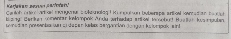 Kerjakan sesuai perintah! 
Carilah artikel-artikel mengenai bioteknologi! Kumpulkan beberapa artikel kemudian buatlah 
kliping! Berikan komentar kelompok Anda terhadap artikel tersebut! Buatlah kesimpulan, 
kemudian presentasikan di depan kelas bergantian dengan kelompok lain!