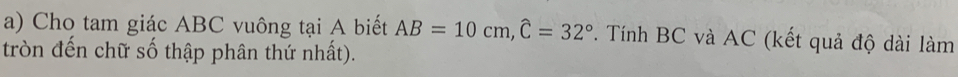 Cho tam giác ABC vuông tại A biết AB=10cm, widehat C=32° *. Tính BC và AC (kết quả độ dài làm 
tròn đến chữ số thập phân thứ nhất).