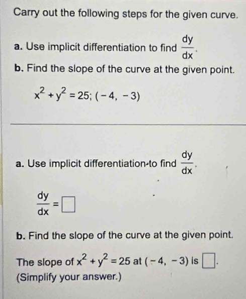 Carry out the following steps for the given curve. 
a. Use implicit differentiation to find  dy/dx . 
b. Find the slope of the curve at the given point.
x^2+y^2=25; (-4,-3)
a. Use implicit differentiation-to find  dy/dx .
 dy/dx =□
b. Find the slope of the curve at the given point. 
The slope of x^2+y^2=25 at (-4,-3) is □ . 
(Simplify your answer.)