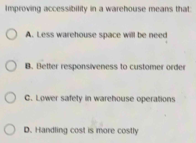 Improving accessibility in a warehouse means that:
A. Less warehouse space will be need
B. Better responsiveness to customer order
C. Lower safety in warehouse operations
D. Handling cost is more costly