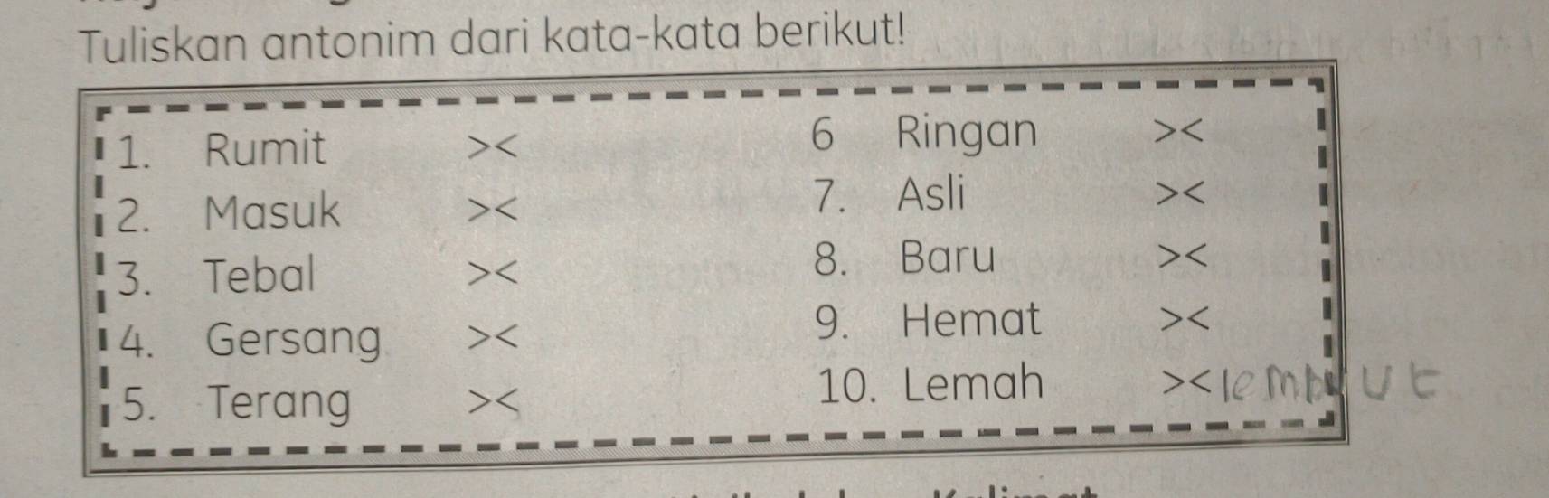 Tuliskan antonim dari kata-kata berikut! 
1. Rumit 6 Ringan 
 
>< 
2. Masuk 
>< 
7. Asli 
52 
3. Tebal 
>< 
8. Baru 1 
4. Gersang >< 
9. Hemat 
5. Terang 7 10. Lemah 
>