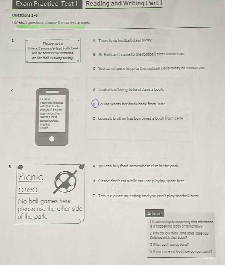 Exam Practice Test 1 Reading and Writing Part 1
Questions 1-6
For each question, choose the correct answer.
__
_
1 A There is no football class today.
Please note:
this afternoon's football class 
will be tomorrow instead. B Mr Hall can't come to the football class tomorrow.
as Mr Hall is away today.
C You can choose to go to the football class today or tomorrow.
2 A Louise is offering to lend Jane a book.
Hi Jane,
Have you finished B Louise wants her book back from Jane.
with that bock !
lent you? It's just
that my brother
needs it for a C Louise's brother has borrowed a book from Jane.
schooll project.
Thenks,
Louise
3 A You can buy food somewhere else in the park.
Picnic
B Please don't eat while you are playing sport here.
area
C This is a place for eating and you can't play football here.
No ball games here -
please use the other side
of the park.
Advice
1 If something is happening this afternoon.
is it happening today or tomorrow?
2 Why do you think Jane says Have you
finished with that book?
3 What can't you do here?
5 If you come on foot, how do you travel?
_