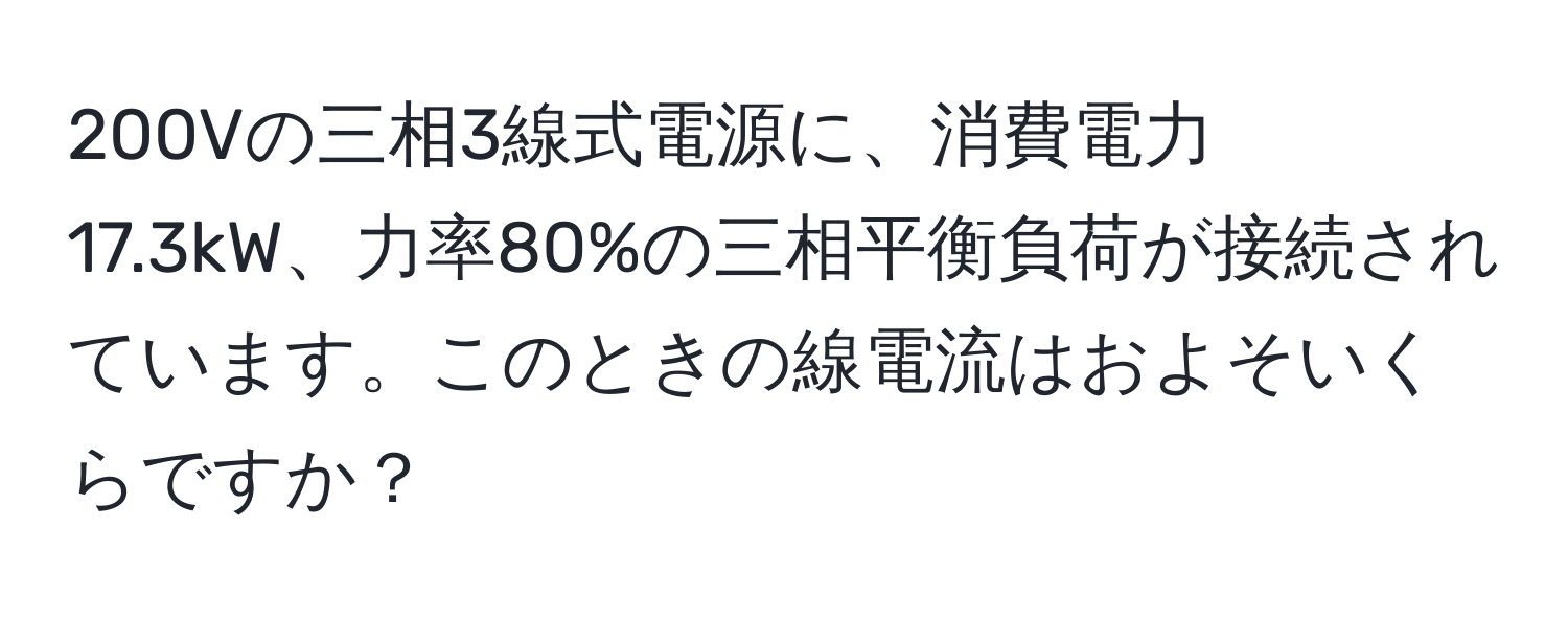 200Vの三相3線式電源に、消費電力17.3kW、力率80%の三相平衡負荷が接続されています。このときの線電流はおよそいくらですか？