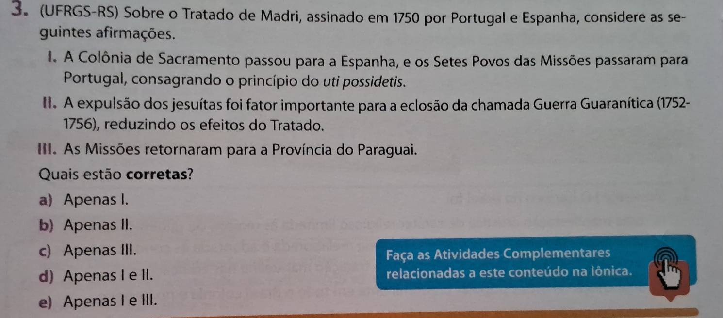 (UFRGS-RS) Sobre o Tratado de Madri, assinado em 1750 por Portugal e Espanha, considere as se-
guintes afirmações.
I A Colônia de Sacramento passou para a Espanha, e os Setes Povos das Missões passaram para
Portugal, consagrando o princípio do uti possidetis.
I. A expulsão dos jesuítas foi fator importante para a eclosão da chamada Guerra Guaranítica (1752-
1756), reduzindo os efeitos do Tratado.
III. As Missões retornaram para a Província do Paraguai.
Quais estão corretas?
a) Apenas I.
b) Apenas II.
c) Apenas III.
Faça as Atividades Complementares
d) Apenas I e II. relacionadas a este conteúdo na Iônica.
e) Apenas I e III.