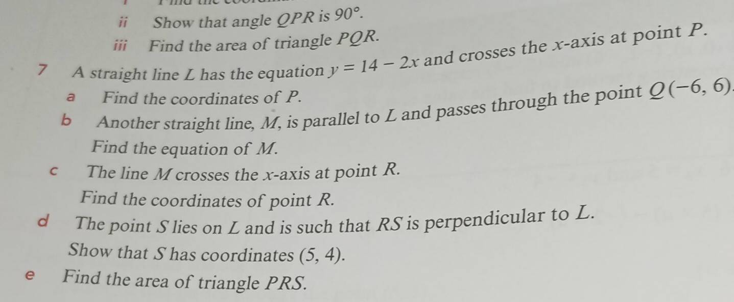 ii Show that angle QPR is 90°. 
iii Find the area of triangle PQR. 
7 A straight line L has the equation y=14-2x and crosses the x-axis at point P. 
a Find the coordinates of P. 
b Another straight line, M, is parallel to L and passes through the point Q(-6,6)
Find the equation of M. 
c The line M crosses the x-axis at point R. 
Find the coordinates of point R. 
d The point S lies on L and is such that RS is perpendicular to L. 
Show that S has coordinates (5,4). 
e Find the area of triangle PRS.