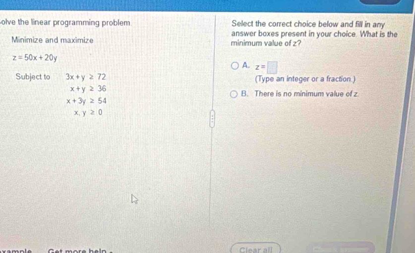 olve the linear programming problem. Select the correct choice below and fill in any
answer boxes present in your choice. What is the
Minimize and maximize minimum value of z?
z=50x+20y
A. z=□
Subject to 3x+y≥ 72 (Type an integer or a fraction )
x+y≥ 36
B. There is no minimum value of z
x+3y≥ 54
x,y≥ 0
vamnle Get more heln Clear all