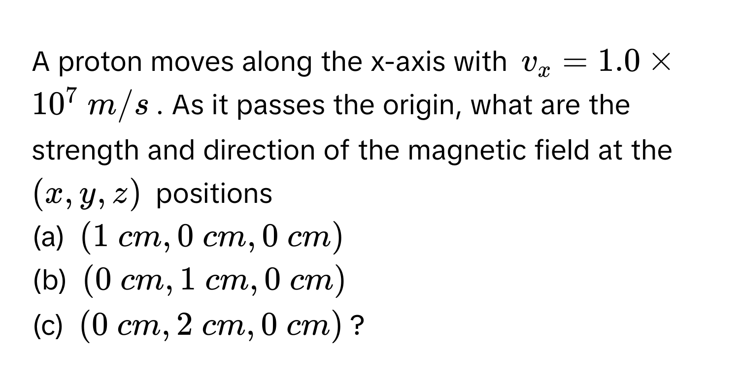 A proton moves along the x-axis with $v_x = 1.0 * 10^7  m/s$. As it passes the origin, what are the strength and direction of the magnetic field at the $(x, y, z)$ positions 
(a) $(1  cm, 0  cm, 0  cm)$
(b) $(0  cm, 1  cm, 0  cm)$
(c) $(0  cm, 2  cm, 0  cm)$?