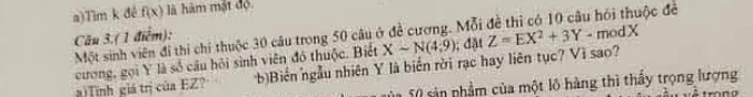 Tim k đé f(x) là hàm mật độ
Câu 3.( 1 điểm): Một sinh viên đi thi chi thuộc 30 câu trong 50 câu ở đề cương. Mỗi Z=EX^2+3Y-modX độc đề
cương, gọi Y là số câu hỏi sinh viên đó thuộc. Biết Xsim N(4:9); đặt
a)Tính giá trị của EZ? Biển ngẫu nhiên Y là biển rời rạc hay liên tục? Vì sao?
1 5 0 sản phầm của một lộ hàng thì thầy trọng lượng