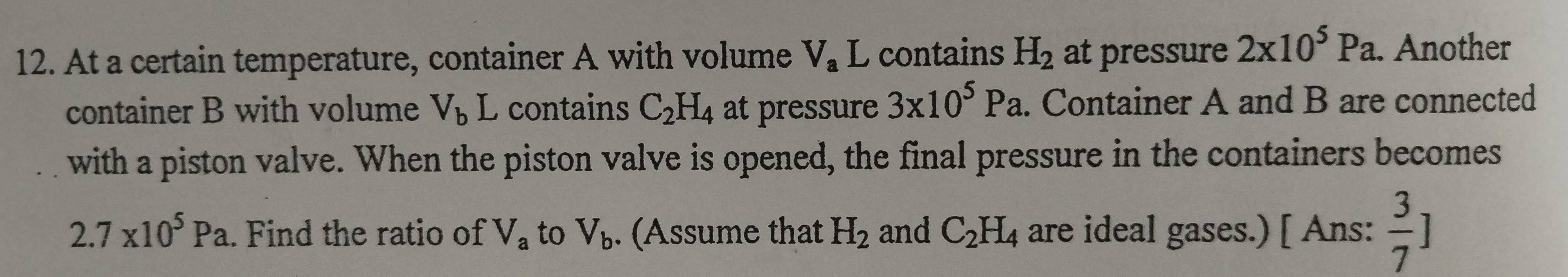 At a certain temperature, container A with volume V_a L contains H_2 at pressure 2x10^5Pa. . Another 
container B with volume V_bL 、 contains C_2H_4 at pressure 3* 10^5Pa. . Container A and B are connected 
with a piston valve. When the piston valve is opened, the final pressure in the containers becomes
2.7* 10^5Pa. Find the ratio of V_a to V_b. (Assume that H_2 and C_2H_4 are ideal gases.) [ Ans:  3/7 ]