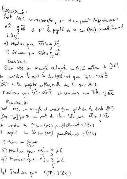 Soit ABC untriangle, et M um point definie part
vector AM= 2/3 vector AB et M' te progjeti de H sur (tC) panodlilevend
overline a(BL). 
* Hentren pm vector AM'= 2/3 vector AC
2 Deduire pue vector MM'= 2/3 vector BC
Execcice2. 
Sit ABC an triaup redhugle en B, I milon de BC ] 
on considene paint (n de (4I) -fel aue vector GA=-2vector GI
Sirt it Pe progjere orfaseonal de Gn sur (BC). 
Hontren ane vector HB=-2vector HI et cencture gue vector BH= 1/3 vector BC
Exercic 3: 
sit ABC am thiaugle et moient D an pointde (a doile (BC) 
(4 [BC] )er an point do planw tel pve widehat AQ= 3/4 vector AD
E prejere d D Sur (tC) paraalemest a (BC) 
f prgele de D surC AB 1. porlelenet a (BB) 
1 Faire we frour 
2 ) Honter pau vector AC= 3/4 vector AE
3) Henter -gave vector AB= 3/4 vector AF
④ Deduine pou (EF)parallel (BC)