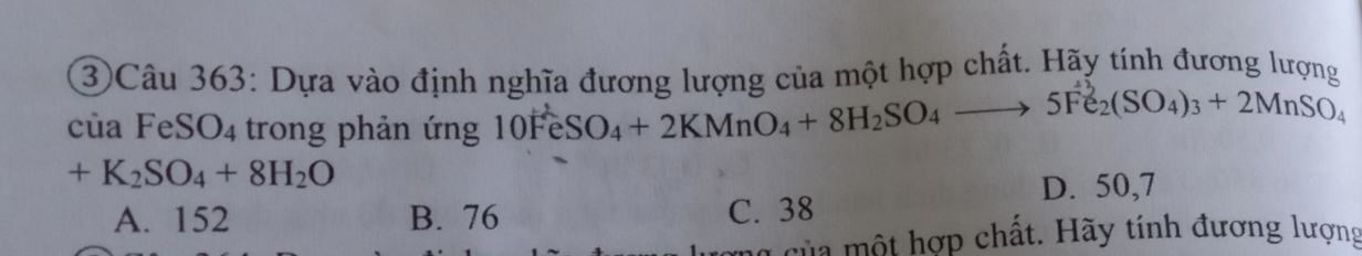 ③Câu 363: Dựa vào định nghĩa đương lượng của một hợp chất. Hãy tính đương lượng
của FeSO₄ trong phản ứng 10FeSO₄+ 2KMnO₄+ 8H₂SO₄ —→ 5Fe₂(SO₄)3 + 2MnSO₄
+K_2SO_4+8H_2O
D. 50,7
A. 152 B. 76 C. 38
của một hợp chất. Hãy tính đương lượng