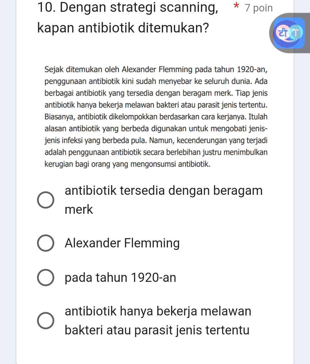 Dengan strategi scanning, * 7 poin
kapan antibiotik ditemukan?
Sejak ditemukan oleh Alexander Flemming pada tahun 1920-an,
penggunaan antibiotik kini sudah menyebar ke seluruh dunia. Ada
berbagai antibiotik yang tersedia dengan beragam merk. Tiap jenis
antibiotik hanya bekerja melawan bakteri atau parasit jenis tertentu.
Biasanya, antibiotik dikelompokkan berdasarkan cara kerjanya. Itulah
alasan antibiotik yang berbeda digunakan untuk mengobati jenis-
jenis infeksi yang berbeda pula. Namun, kecenderungan yang terjadi
adalah penggunaan antibiotik secara berlebihan justru menimbulkan
kerugian bagi orang yang mengonsumsi antibiotik.
antibiotik tersedia dengan beragam
merk
Alexander Flemming
pada tahun 1920-an
antibiotik hanya bekerja melawan
bakteri atau parasit jenis tertentu