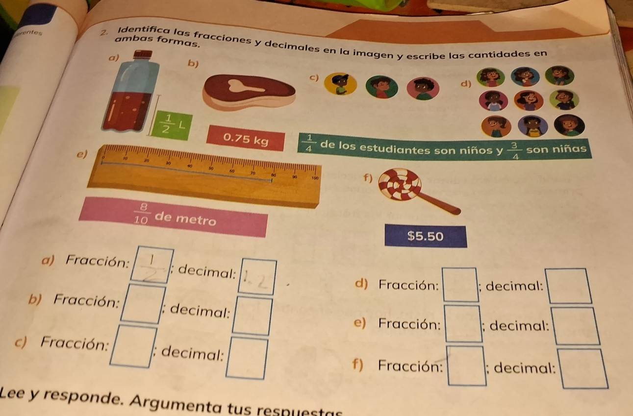 wentes 
ambas formas. 
2. Identifica las fracciones y decimales en la imagen y escribe las cantidades en 
a) 
b) 
c) 
d)
 1/2 L
0.75 kg  1/4  de los estudiantes son niños y  3/4  son niñas 
e) 10 30 40 5o 60 70 ∞0 100 f)
 8/10  de metro
$5.50
a) Fracción: ; decimal: 
1 
d) Fracción: □ ; decimal: :□ 
b) Fracción: □ ; decimal: / 
e) Fracción: □°; decimal: :□ 
c) Fracción: □ : ; decimal: (□)^(□) =□; decimal: :□ 
f) Fracción: 
Lee y responde. Argumenta tus respuestas