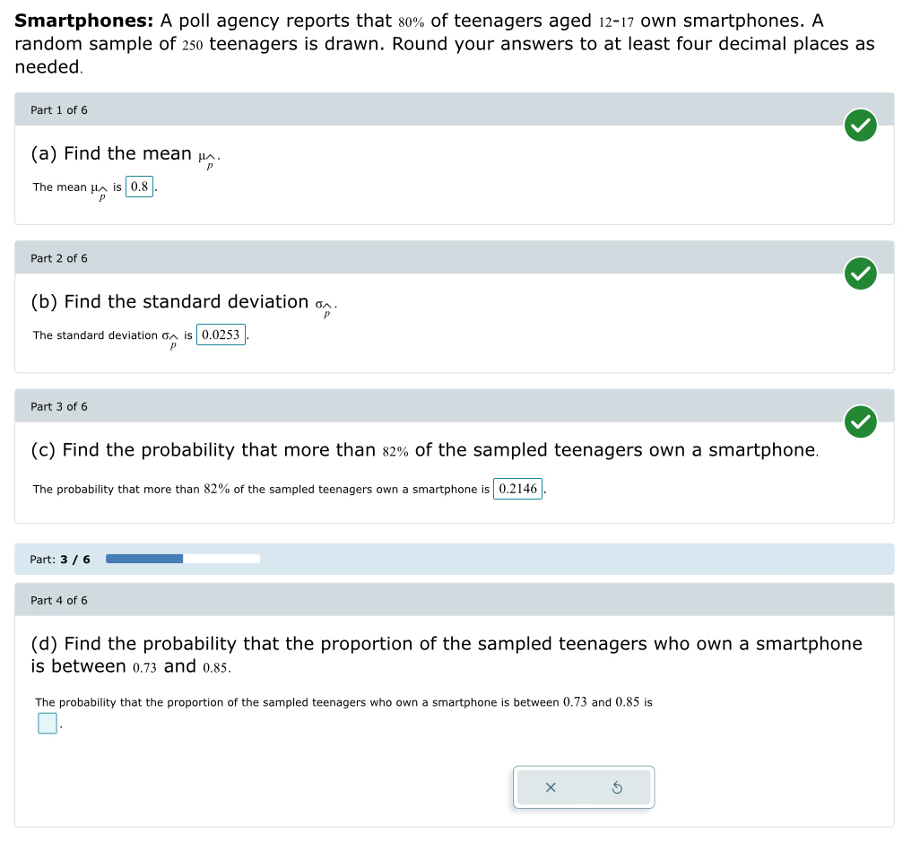 Smartphones: A poll agency reports that 80% of teenagers aged 12-17 own smartphones. A 
random sample of 250 teenagers is drawn. Round your answers to at least four decimal places as 
needed. 
Part 1 of 6 
(a) Find the mean μ. 
The mean mu _wedge  is 0.8
Part 2 of 6 
(b) Find the standard deviation . 
The standard deviation σ is 0.0253
p 
Part 3 of 6 
(c) Find the probability that more than 82% of the sampled teenagers own a smartphone. 
The probability that more than 82% of the sampled teenagers own a smartphone is 0.2146
Part: 3 / 6 
Part 4 of 6 
(d) Find the probability that the proportion of the sampled teenagers who own a smartphone 
is between 0.73 and 0.85. 
The probability that the proportion of the sampled teenagers who own a smartphone is between 0.73 and 0.85 is
X