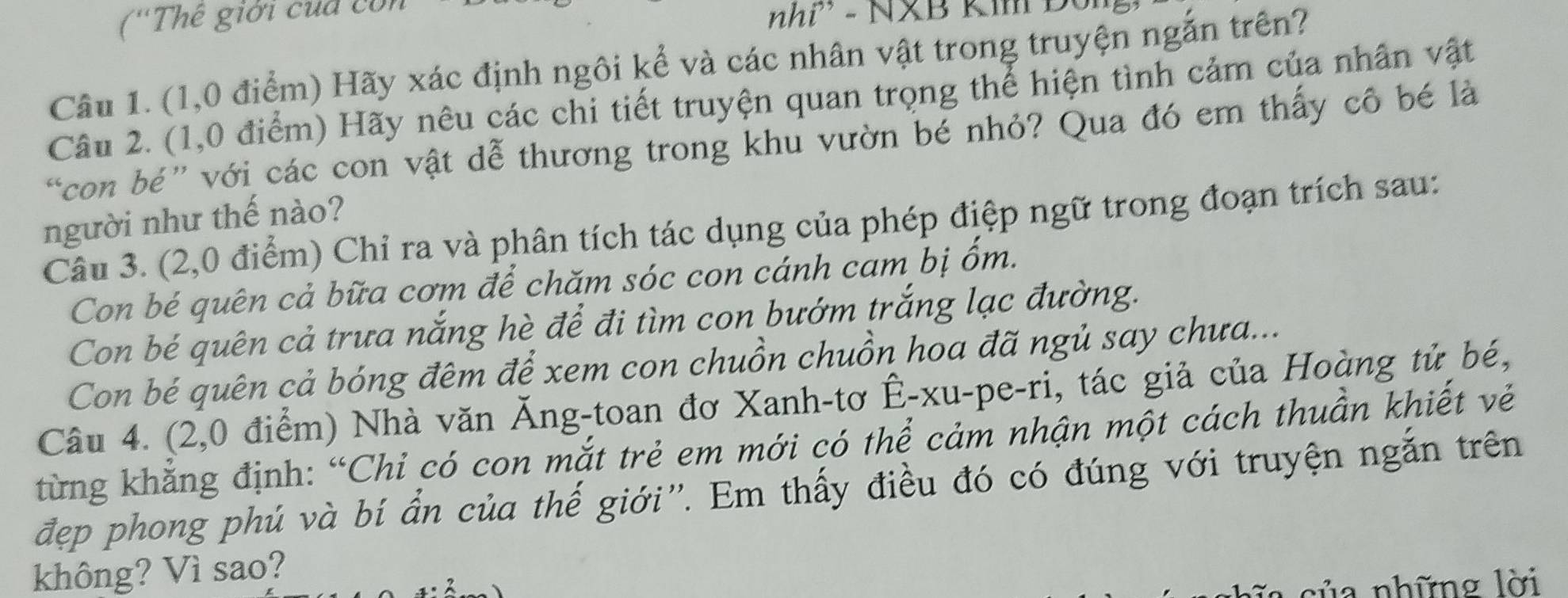 (''Thế giới cua con 
nhi - NXB Ki 
Câu 1. (1,0 điểm) Hãy xác định ngôi kể và các nhân vật trong truyện ngắn trên? 
Câu 2. (1,0 điểm) Hãy nêu các chi tiết truyện quan trọng thể hiện tình cảm của nhân vật 
con bé” với các con vật dễ thương trong khu vườn bé nhỏ? Qua đó em thấy cô bé là 
người như thế nào? 
Câu 3. (2,0 điểm) Chỉ ra và phân tích tác dụng của phép điệp ngữ trong đoạn trích sau: 
Con bé quên cả bữa cơm để chăm sóc con cánh cam bị ốm. 
Con bé quên cả trưa nắng hè để đi tìm con bướm trắng lạc đường. 
Con bé quên cả bóng đêm để xem con chuồn chuồn hoa đã ngủ say chưa... 
Câu 4. (2,0 điểm) Nhà văn Ăng-toan đơ Xanh-tơ Ê-xu-pe-ri, tác giả của Hoàng tử bé, 
từng khẳng định: “Chỉ có con mắt trẻ em mới có thể cảm nhận một cách thuần khiết vẻ 
đẹp phong phú và bí ẩn của thế giới''. Em thấy điều đó có đúng với truyện ngắn trên 
không? Vì sao? 
của những lời