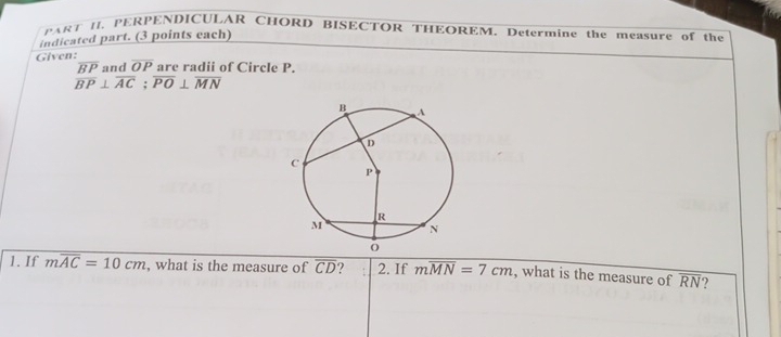 PART II. PERPENDICULAR CHORD BISECTOR THEOREM. Determine the measure of the 
indicated part. (3 points each) 
Given: of Circle P.
overline OP
beginarrayr overline BPandOPareradit overline BP⊥ overline AC;overline PO⊥ overline MNendarray
1. If moverline AC=10cm , what is the measure of overline CD ? 2. If moverline MN=7cm , what is the measure of overline RN ?