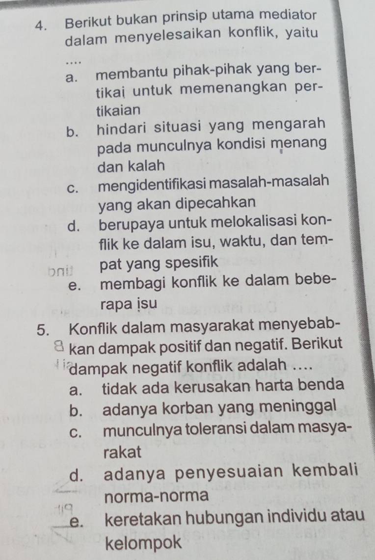 Berikut bukan prinsip utama mediator
dalam menyelesaikan konflik, yaitu
..
a. membantu pihak-pihak yang ber-
tikai untuk memenangkan per-
tikaian
b. hindari situasi yang mengarah
pada munculnya kondisi menang
dan kalah
c. mengidentifikasi masalah-masalah
yang akan dipecahkan
d. berupaya untuk melokalisasi kon-
flik ke dalam isu, waktu, dan tem-
pat yang spesifik
e. membagi konflik ke dalam bebe-
rapa isu
5. Konflik dalam masyarakat menyebab-
kan dampak positif dan negatif. Berikut
dampak negatif konflik adalah ....
a. tidak ada kerusakan harta benda
b. adanya korban yang meninggal
c. munculnya toleransi dalam masya-
rakat
d. adanya penyesuaian kembali
norma-norma
e. keretakan hubungan individu atau
kelompok