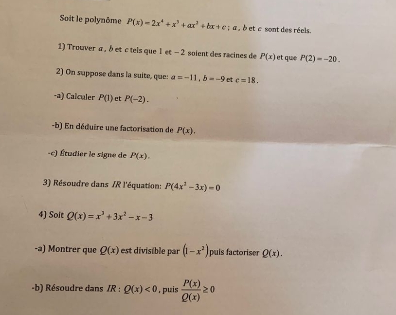 Soit le polynôme P(x)=2x^4+x^3+ax^2+bx+c; a , b et c sont des réels. 
1) Trouver a , b et c tels que 1 et - 2 soient des racines de P(x) et que P(2)=-20. 
2) On suppose dans la suite, que: a=-11, b=-9 et c=18. 
-a) Calculer P(1) et P(-2). 
-b) En déduire une factorisation de P(x). 
-c) Étudier le signe de P(x). 
3) Résoudre dans IR l'équation: P(4x^2-3x)=0
4) Soit Q(x)=x^3+3x^2-x-3
-a) Montrer que Q(x) est divisible par (1-x^2) puis factoriser Q(x). 
-b) Résoudre dans IR : Q(x)<0</tex> , puis  P(x)/Q(x) ≥ 0