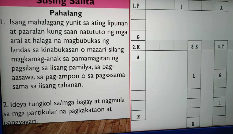 Süsing Salita 
1. P 
Pahalang 
1. Isang mahalagang yunit sa ating lipunan 
at paaralan kung saan natututo ng mga 
aral at halaga na magbubukas ng 
landas sa kinabukasan o maaari silang 
magkamag-anak sa pamamagitan ng 
pagsilang sa iisang pamilya, sa pag- 
aasawa, sa pag-ampon o sa pagsasama- 
sama sa iisang tahanan. 
2. Ideya tungkol sa/mga bagay at nagmula 
sa mga partikular na pagkakataon at 
Dangyayari