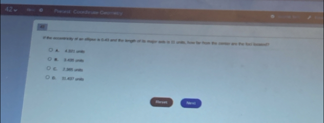 Precest: Coord rute Geometry
a
If the occentriciy of an ellipse in 0.43 and the length of its major axds is I1 units, how far hom the conser are the foci locased)
A. 6.221 units
B. 3.435 unis
C. 2.365 unes
D. 31.437 unes
Reset Nest