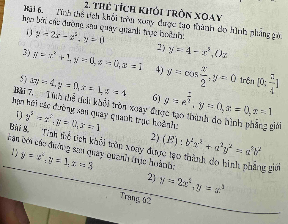 THÊ TÍCH KHỐI TRÒN XOAY 
Bài 6. Tính thể tích khối tròn xoay được tạo thành do hình phăng giới 
hạn bởi các đường sau quay quanh trục hoành: 
1) y=2x-x^2, y=0
2) y=4-x^2, Ox
3) y=x^3+1, y=0, x=0, x=1 4) y=cos  x/2 , y=0 [0; π /4 ]
trên 
5) xy=4, y=0, x=1, x=4 6) y=e^(frac x)2, y=0, x=0, x=1
Bài 7. Tính thể tích khối tròn xoay đu 
hạn bởi các đường sau quay quanh trục hoành: 
giới 
1) y^2=x^3, y=0, x=1 2) (E) : b^2x^2+a^2y^2=a^2b^2
Bài 8. Tính thể tích khối tròn xoay được tạo thành do hình phẳng giớ 
hạn bởi các đường sau quay quanh trục hoành: 
1) y=x^3, y=1, x=3
2) y=2x^2, y=x^3
Trang 62