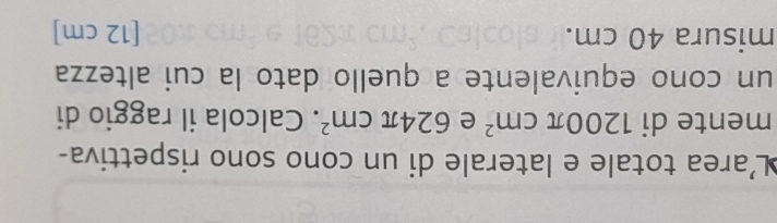 L'area totale e laterale di un cono sono rispettiva- 
mente di 1200π cm^2 e 624π cm^2. Calcola il raggio di 
un cono equivalente a quello dato la cui altezza 
misura 40 cm. [ 12 cm ]