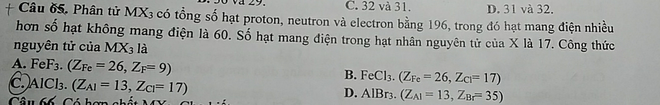 C. 32 và 31. D. 31 và 32.
Câu ố. Phân tử MX3 có tổng số hạt proton, neutron và electron bằng 196, trong đó hạt mang điện nhiều
hơn số hạt không mang điện là 60. Số hạt mang điện trong hạt nhân nguyên tử của X là 17. Công thức
nguyên tử của MX3 là
A. FeF_3 (Z_Fe=26,Z_F=9)
B. FeCl_3.(Z_Fe=26,Z_Cl=17)
C. AlCl₃. (Z_A1=13,Z_Cl=17)
Câu 66 Có hơn chất
D. AlBr_3.(Z_A1=13,Z_Br=35)