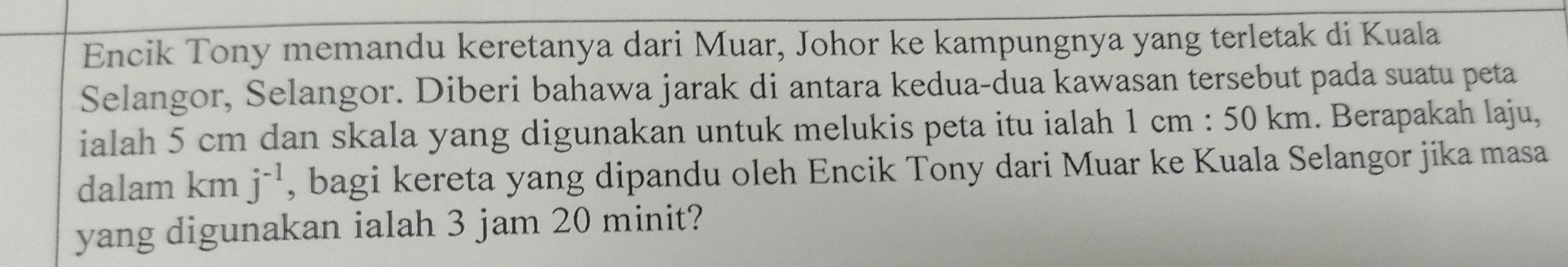 Encik Tony memandu keretanya dari Muar, Johor ke kampungnya yang terletak di Kuala 
Selangor, Selangor. Diberi bahawa jarak di antara kedua-dua kawasan tersebut pada suatu peta 
ialah 5 cm dan skala yang digunakan untuk melukis peta itu ialah 1 cm : 50 km. Berapakah laju, 
dalam km j^(-1) , bagi kereta yang dipandu oleh Encik Tony dari Muar ke Kuala Selangor jika masa 
yang digunakan ialah 3 jam 20 minit?