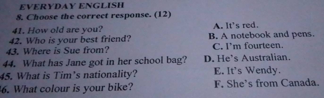 EVERYDAY ENGLISH
8. Choose the correct response. (12)
41. How old are you? A. It's red.
42. Who is your best friend? B. A notebook and pens.
43. Where is Sue from?
C. I’m fourteen.
44. What has Jane got in her school bag? D. He’s Australian.
45. What is Tim’s nationality?
E. It's Wendy.
. What colour is your bike?
F. She's from Canada.