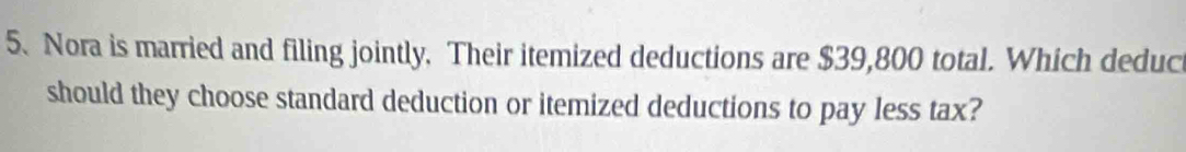 Nora is married and filing jointly. Their itemized deductions are $39,800 total. Which deduc 
should they choose standard deduction or itemized deductions to pay less tax?