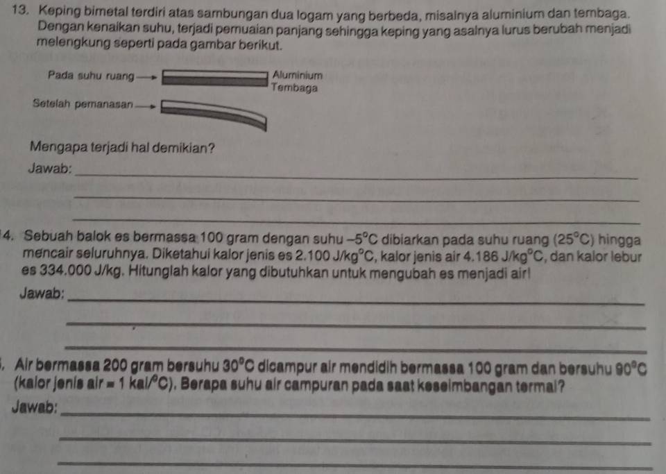 Keping bimetal terdiri atas sambungan dua logam yang berbeda, misalnya aluminium dan tembaga. 
Dengan kenaikan suhu, terjadi pemuaian panjang sehingga keping yang asalnya lurus berubah menjadi 
melengkung seperti pada gambar berikut. 
Pada suhu ruang Aluminium 
Tembaga 
Setelah pemanasan 
Mengapa terjadi hal demikian? 
Jawab:_ 
_ 
_ 
4. Sebuah balok es bermassa 100 gram dengan suhu -5°C dibiarkan pada suhu ruang (25°C) hingga 
mencair seluruhnya. Diketahui kalor jenis es 2.100J/kg°C , kalor jenis air 4.186J/kg^0C , dan kalor lebur 
es 334.000 J/kg. Hitunglah kalor yang dibutuhkan untuk mengubah es menjadi air! 
Jawab:_ 
_ 
_ 
. Air bermassa 200 gram bersuhu 30°C dicampur air mendidih bermassa 100 gram dan bersuhu 90°C
(kalor jenis air =1kal/^circ C). Berapa suhu air campuran pada saat keseimbangan termal? 
Jawab:_ 
_ 
_