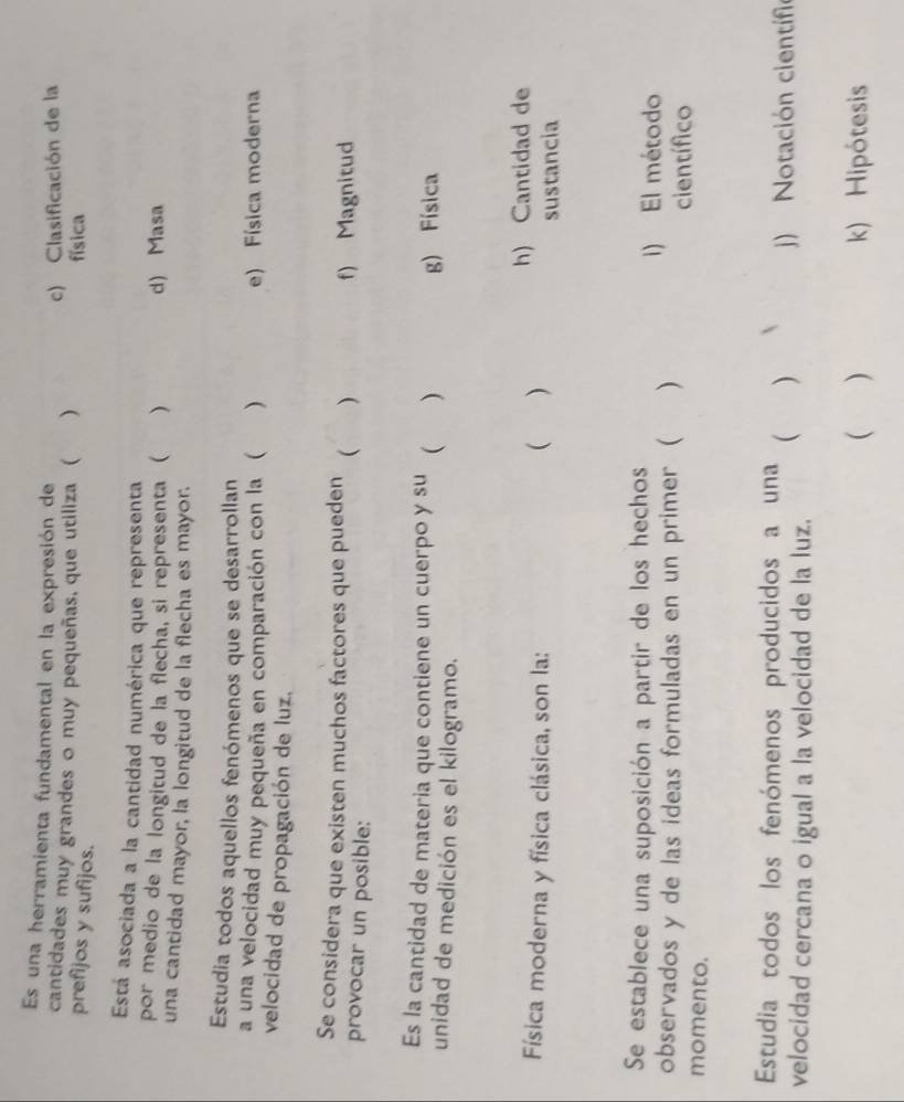 Es una herramienta fundamental en la expresión de
cantidades muy grandes o muy pequeñas, que utiliza ( ) c) Clasificación de la
prefijos y sufijos.
física
Está asociada a la cantidad numérica que representa
por medio de la longitud de la flecha, si representa ( ) d) Masa
una cantidad mayor, la longitud de la flecha es mayor.
Estudia todos aquellos fenómenos que se desarrollan
a una velocidad muy pequeña en comparación con la ( ) e) Física moderna
velocidad de propagación de luz.
Se considera que existen muchos factores que pueden ( ) f) Magnitud
provocar un posible:
Es la cantidad de materia que contiene un cuerpo y su  )
g) Física
unidad de medición es el kilogramo.
Física moderna y física clásica, son la:  ) h) Cantidad de
sustancia
Se establece una suposición a partir de los hechos
i) El método
observados y de las ideas formuladas en un primer ( ) científico
momento.
Estudia todos los fenómenos producidos a una
velocidad cercana o igual a la velocidad de la luz.  )
j) Notación científio
( ) k) Hipótesis